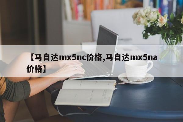 【马自达mx5nc价格,马自达mx5na价格】