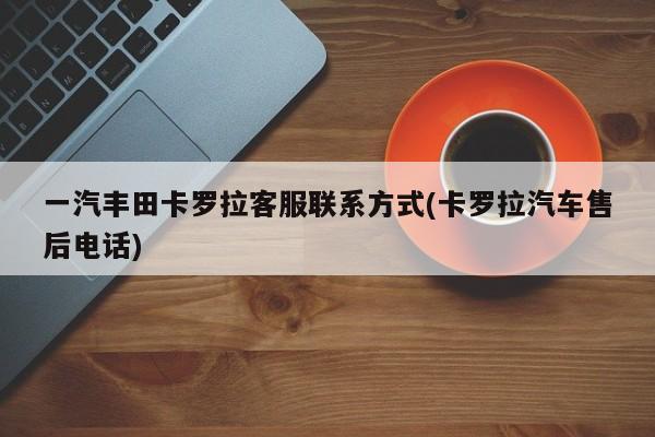 一汽丰田卡罗拉客服联系方式(卡罗拉汽车售后电话)