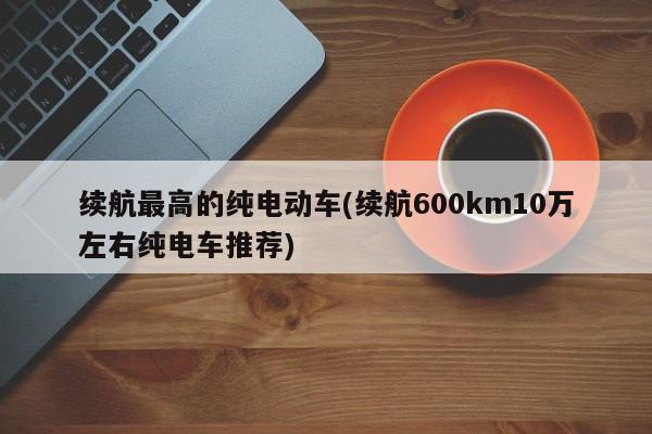 续航最高的纯电动车(续航600km10万左右纯电车推荐)