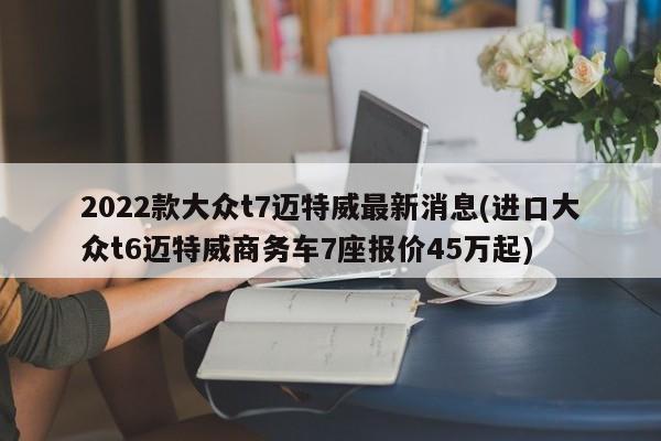 2022款大众t7迈特威最新消息(进口大众t6迈特威商务车7座报价45万起)