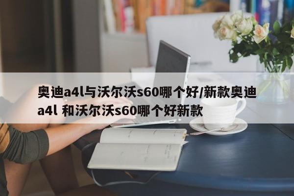 奥迪a4l与沃尔沃s60哪个好/新款奥迪a4l 和沃尔沃s60哪个好新款