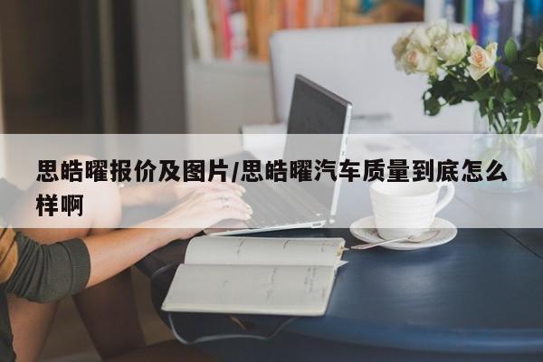 思皓曜报价及图片/思皓曜汽车质量到底怎么样啊