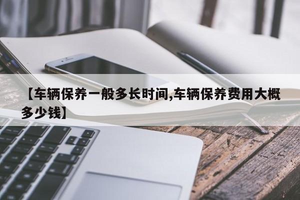 【车辆保养一般多长时间,车辆保养费用大概多少钱】