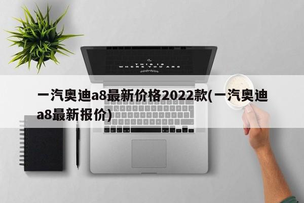 一汽奥迪a8最新价格2022款(一汽奥迪a8最新报价)