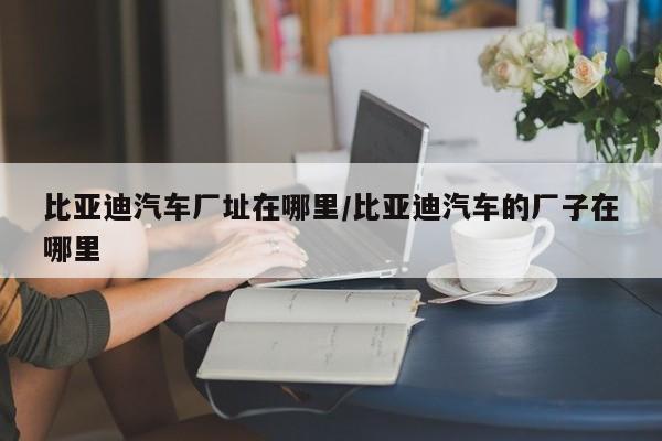 比亚迪汽车厂址在哪里/比亚迪汽车的厂子在哪里