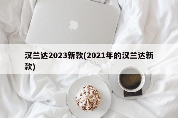 汉兰达2023新款(2021年的汉兰达新款)