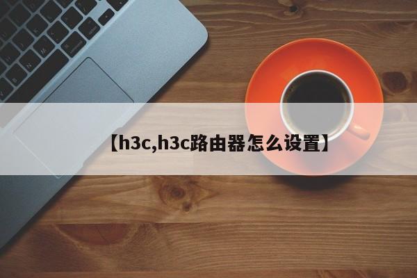 【h3c,h3c路由器怎么设置】
