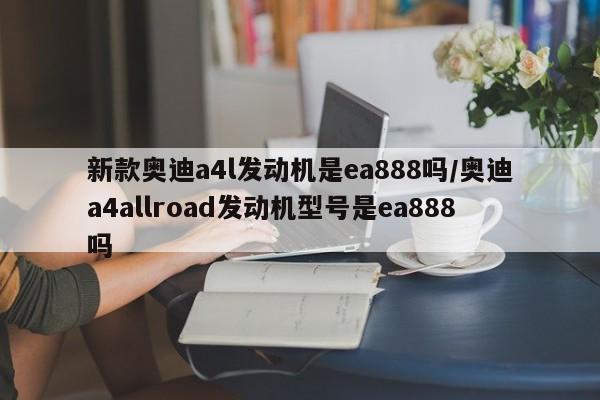新款奥迪a4l发动机是ea888吗/奥迪a4allroad发动机型号是ea888吗