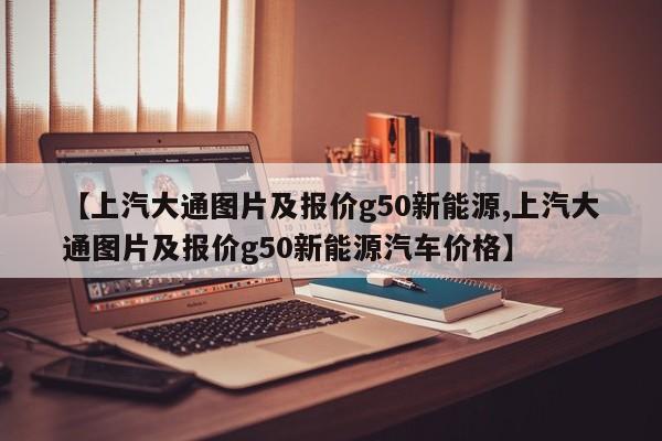 【上汽大通图片及报价g50新能源,上汽大通图片及报价g50新能源汽车价格】