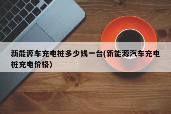 新能源车充电桩多少钱一台(新能源汽车充电桩充电价格)