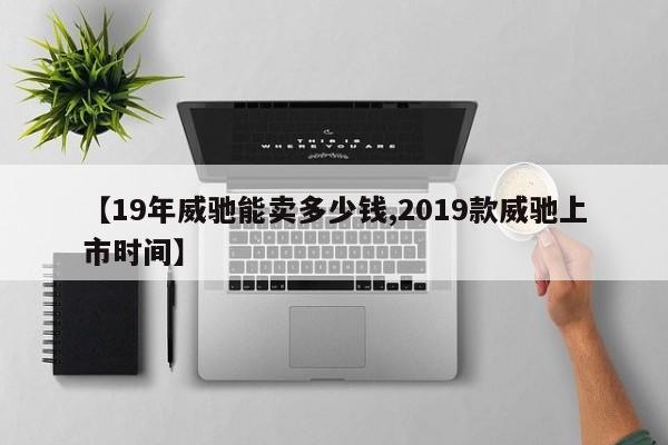 【19年威驰能卖多少钱,2019款威驰上市时间】