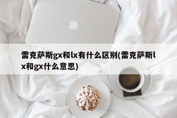 雷克萨斯gx和lx有什么区别(雷克萨斯lx和gx什么意思)
