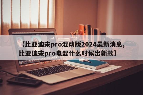 【比亚迪宋pro混动版2024最新消息,比亚迪宋pro电混什么时候出新款】