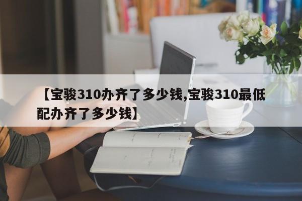 【宝骏310办齐了多少钱,宝骏310最低配办齐了多少钱】