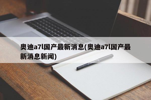 奥迪a7l国产最新消息(奥迪a7l国产最新消息新闻)