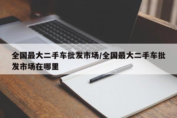全国最大二手车批发市场/全国最大二手车批发市场在哪里