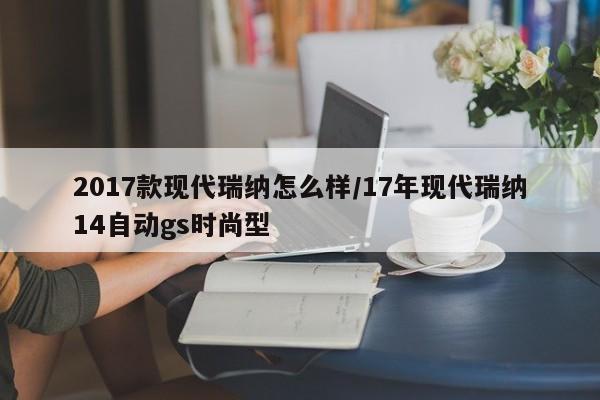 2017款现代瑞纳怎么样/17年现代瑞纳14自动gs时尚型