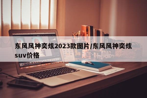 东风风神奕炫2023款图片/东风风神奕炫suv价格