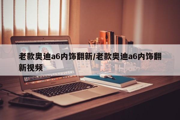 老款奥迪a6内饰翻新/老款奥迪a6内饰翻新视频