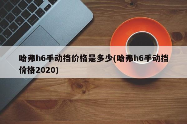 哈弗h6手动挡价格是多少(哈弗h6手动挡价格2020)