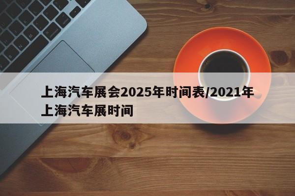 上海汽车展会2025年时间表/2021年上海汽车展时间