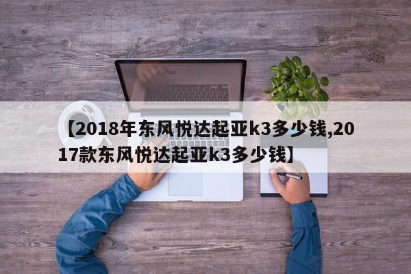 【2018年东风悦达起亚k3多少钱,2017款东风悦达起亚k3多少钱】