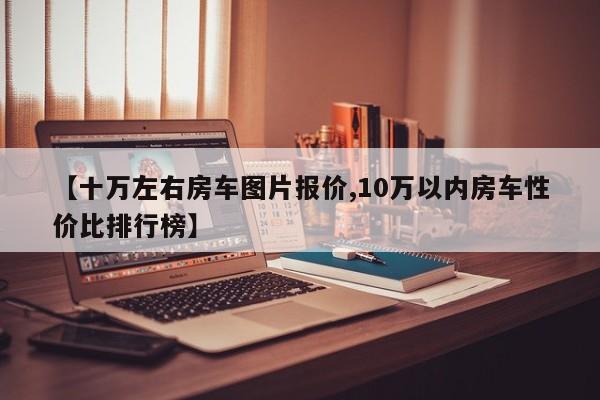 【十万左右房车图片报价,10万以内房车性价比排行榜】